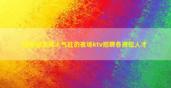 烟台档次高人气旺的夜场ktv招聘各岗位人才